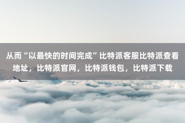 从而“以最快的时间完成”比特派客服比特派查看地址，比特派官网，比特派钱包，比特派下载