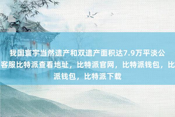 我国寰宇当然遗产和双遗产面积达7.9万平淡公里比特派客服比特派查看地址，比特派官网，比特派钱包，比特派下载