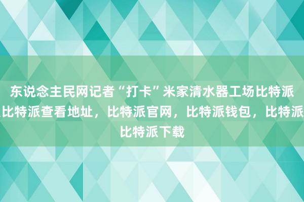 东说念主民网记者“打卡”米家清水器工场比特派客服比特派查看地址，比特派官网，比特派钱包，比特派下载