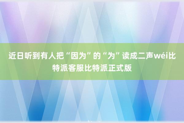 近日听到有人把“因为”的“为”读成二声wéi比特派客服比特派正式版