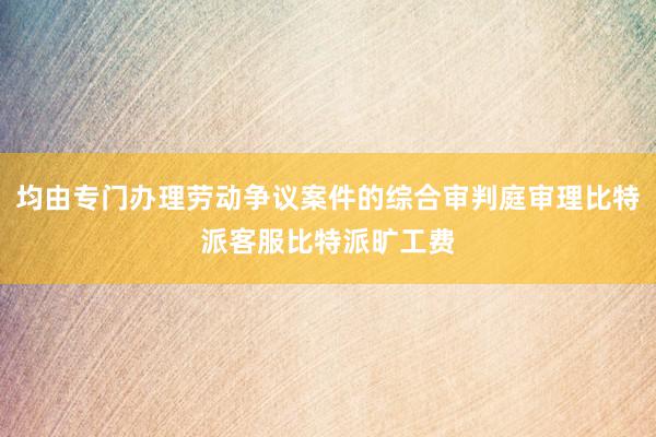 均由专门办理劳动争议案件的综合审判庭审理比特派客服比特派旷工费