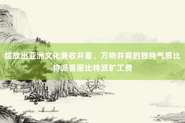 绽放出亚洲文化兼收并蓄、万物并育的独特气质比特派客服比特派旷工费