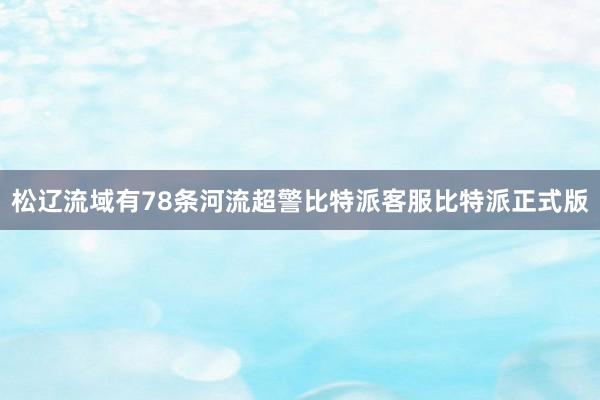 松辽流域有78条河流超警比特派客服比特派正式版