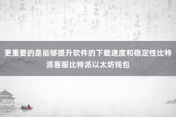 更重要的是能够提升软件的下载速度和稳定性比特派客服比特派以太坊钱包