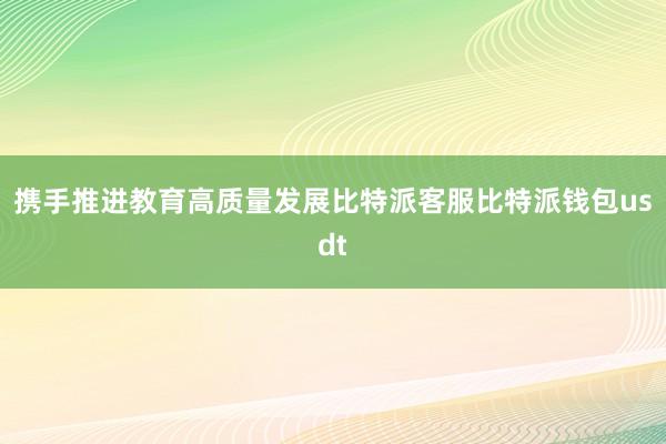 携手推进教育高质量发展比特派客服比特派钱包usdt