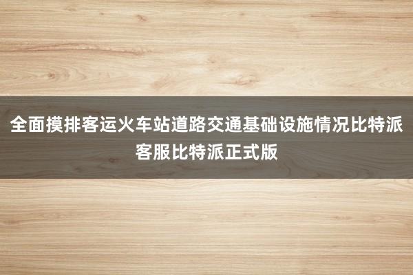 全面摸排客运火车站道路交通基础设施情况比特派客服比特派正式版