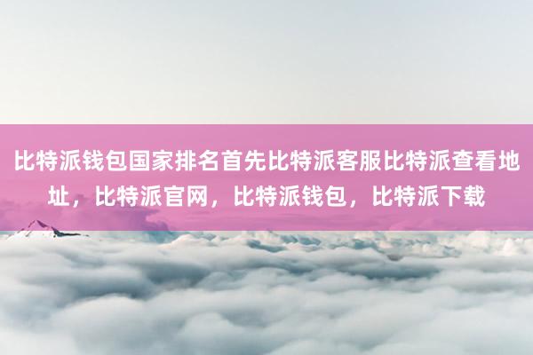 比特派钱包国家排名首先比特派客服比特派查看地址，比特派官网，比特派钱包，比特派下载