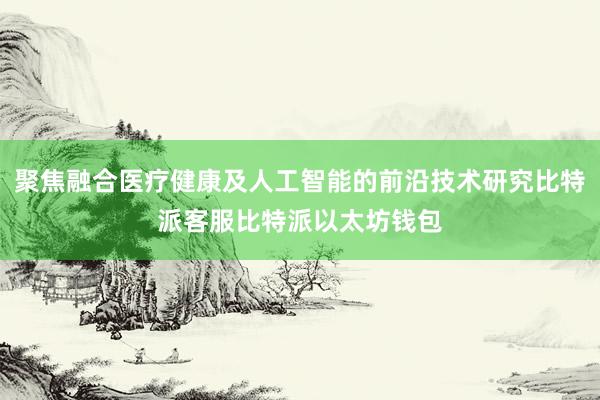 聚焦融合医疗健康及人工智能的前沿技术研究比特派客服比特派以太坊钱包