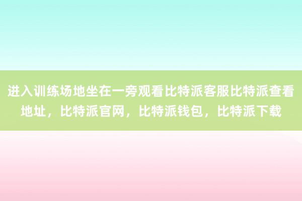 进入训练场地坐在一旁观看比特派客服比特派查看地址，比特派官网，比特派钱包，比特派下载