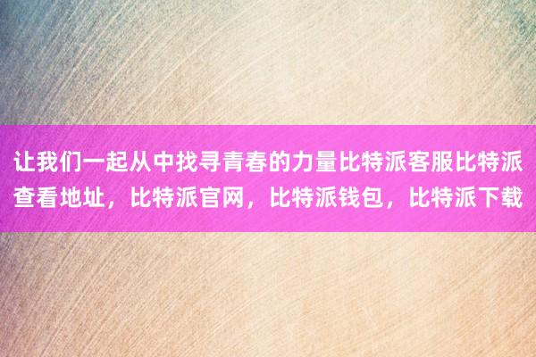 让我们一起从中找寻青春的力量比特派客服比特派查看地址，比特派官网，比特派钱包，比特派下载